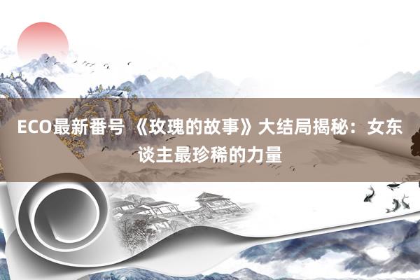 ECO最新番号 《玫瑰的故事》大结局揭秘：女东谈主最珍稀的力量