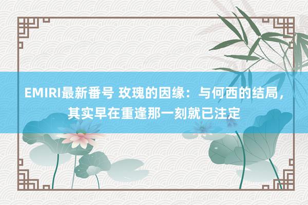 EMIRI最新番号 玫瑰的因缘：与何西的结局，其实早在重逢那一刻就已注定