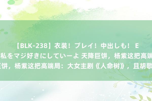 【BLK-238】衣装！プレイ！中出しも！ EMIRIのつぶやき指令で私をマジ好きにしていーよ 天降巨饼，杨紫这把高端局：大女主剧《人命树》，且胡歌前来抬轿