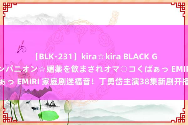 【BLK-231】kira☆kira BLACK GAL 黒ギャル中出し温泉コンパニオン☆媚薬を飲まされオマ○コくぱぁっ EMIRI 家庭剧迷福音！丁勇岱主演38集新剧开播，追剧不再难