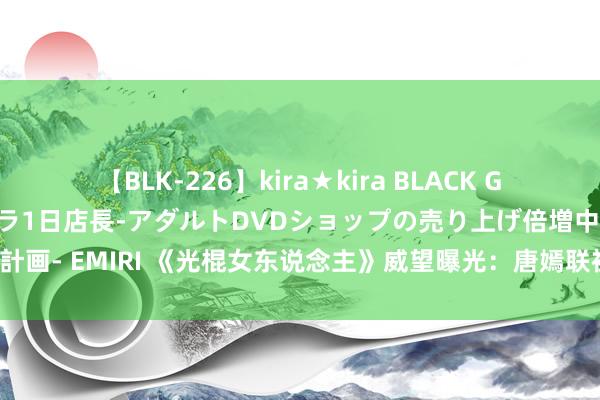 【BLK-226】kira★kira BLACK GAL 黒ギャル露出セクハラ1日店長-アダルトDVDショップの売り上げ倍増中出し計画- EMIRI 《光棍女东说念主》威望曝光：唐嫣联袂赵又廷转头，王菊惊喜加盟！