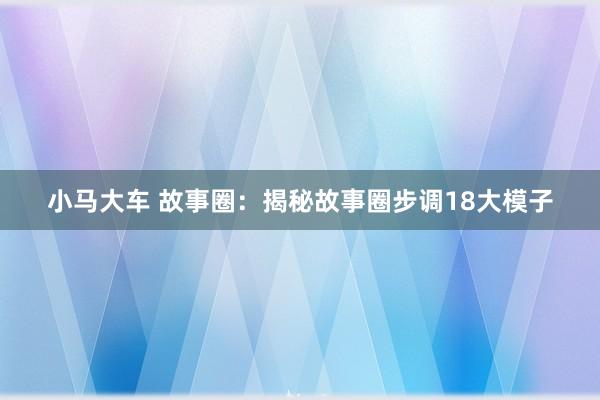 小马大车 故事圈：揭秘故事圈步调18大模子