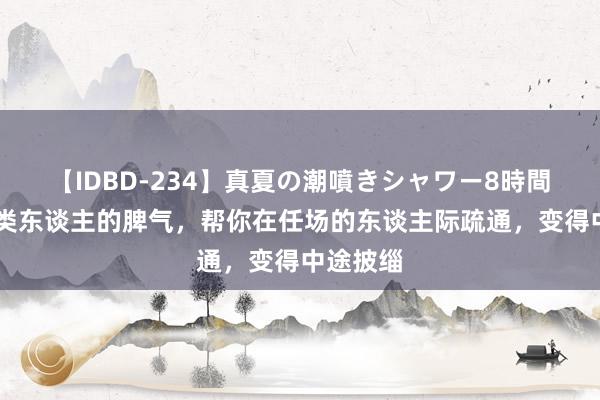 【IDBD-234】真夏の潮噴きシャワー8時間 熟谙四类东谈主的脾气，帮你在任场的东谈主际疏通，变得中途披缁