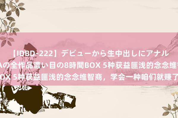 【IDBD-222】デビューから生中出しにアナルまで！最強の芸能人AYAの全作品濃い目の8時間BOX 5种获益匪浅的念念维智商，学会一种咱们就赚了