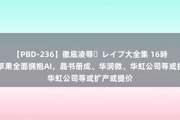 【PBD-236】徹底凌辱・レイプ大全集 16時間 第2集 苹果全面拥抱AI，晶书册成、华润微、华虹公司等或扩产或提价