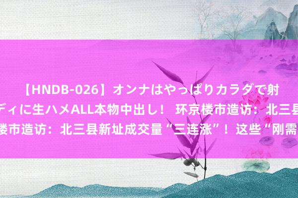 【HNDB-026】オンナはやっぱりカラダで射精する 厳選美巨乳ボディに生ハメALL本物中出し！ 环京楼市造访：北三县新址成交量“三连涨”！这些“刚需客”开始了