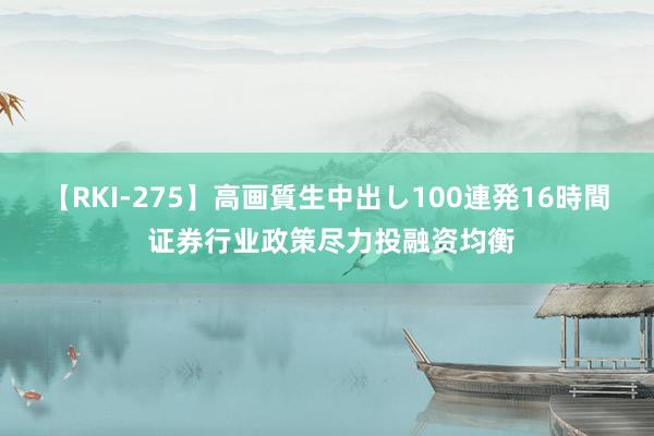 【RKI-275】高画質生中出し100連発16時間 证券行业政策尽力投融资均衡