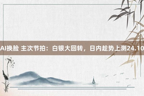 AI换脸 主次节拍：白银大回转，日内趁势上测24.10