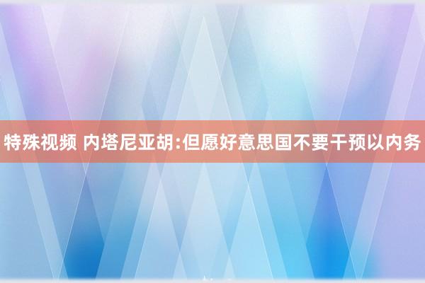 特殊视频 内塔尼亚胡:但愿好意思国不要干预以内务