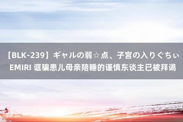 【BLK-239】ギャルの弱☆点、子宮の入りぐちぃ EMIRI 诓骗患儿母亲陪睡的谨慎东谈主已被拜谒