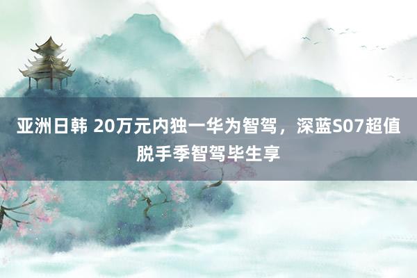 亚洲日韩 20万元内独一华为智驾，深蓝S07超值脱手季智驾毕生享