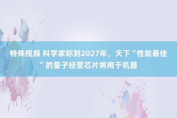 特殊视频 科学家称到2027年，天下“性能最佳”的量子经营芯片将用于机器