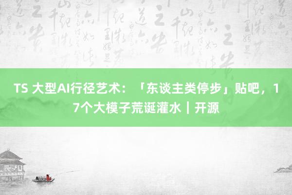 TS 大型AI行径艺术：「东谈主类停步」贴吧，17个大模子荒诞灌水｜开源