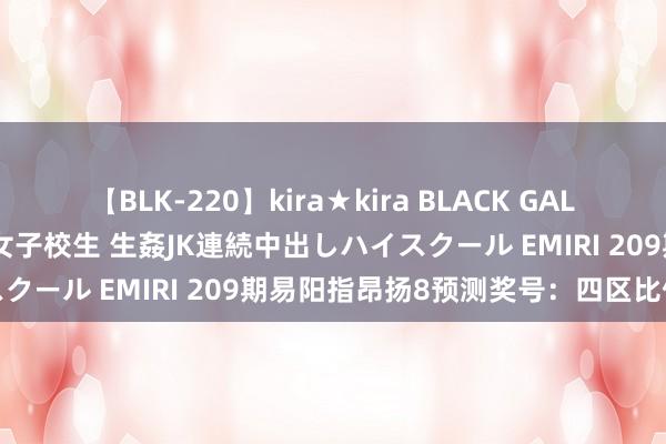 【BLK-220】kira★kira BLACK GAL 留年5年目のお姉黒ギャル女子校生 生姦JK連続中出しハイスクール EMIRI 209期易阳指昂扬8预测奖号：四区比保举