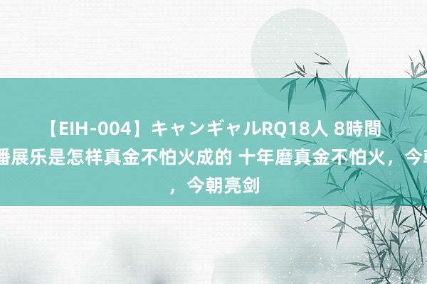 【EIH-004】キャンギャルRQ18人 8時間 00后潘展乐是怎样真金不怕火成的 十年磨真金不怕火，今朝亮剑