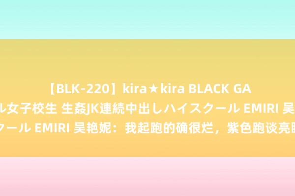 【BLK-220】kira★kira BLACK GAL 留年5年目のお姉黒ギャル女子校生 生姦JK連続中出しハイスクール EMIRI 吴艳妮：我起跑的确很烂，紫色跑谈亮眼得益昏黑