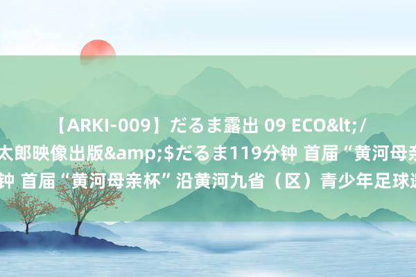 【ARKI-009】だるま露出 09 ECO</a>2008-06-19桃太郎映像出版&$だるま119分钟 首届“黄河母亲杯”沿黄河九省（区）青少年足球邀请赛落下帷幕