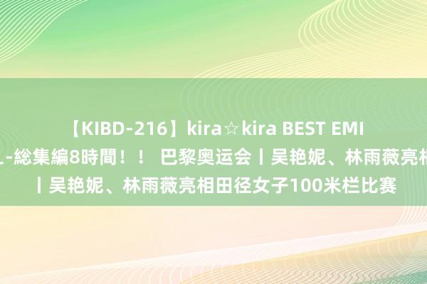 【KIBD-216】kira☆kira BEST EMIRI-中出し性交20発超え-総集編8時間！！ 巴黎奥运会丨吴艳妮、林雨薇亮相田径女子100米栏比赛