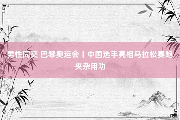 男性同交 巴黎奥运会丨中国选手亮相马拉松赛跑夹杂用功