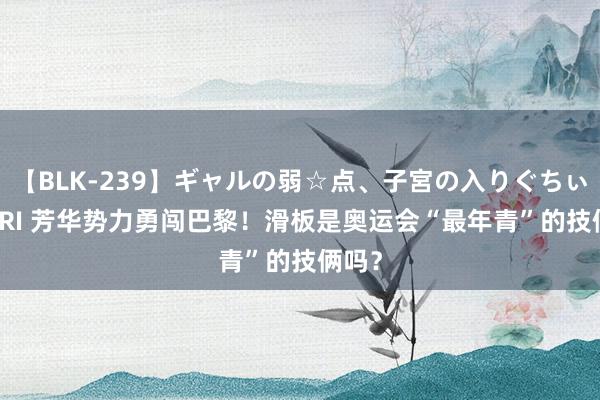 【BLK-239】ギャルの弱☆点、子宮の入りぐちぃ EMIRI 芳华势力勇闯巴黎！滑板是奥运会“最年青”的技俩吗？