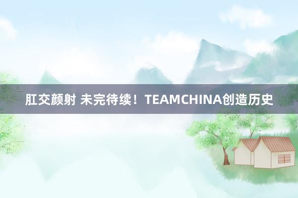 肛交颜射 未完待续！TEAMCHINA创造历史