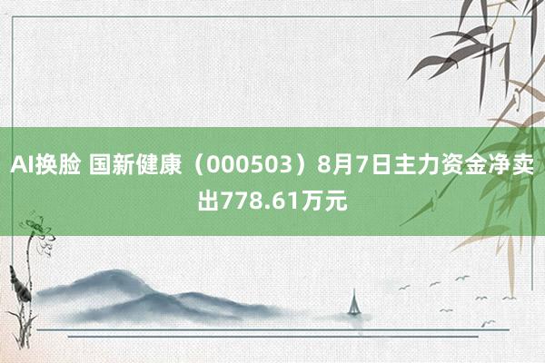 AI换脸 国新健康（000503）8月7日主力资金净卖出778.61万元