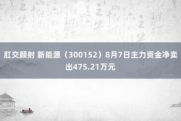 肛交颜射 新能源（300152）8月7日主力资金净卖出475.21万元