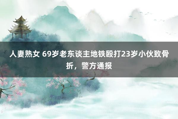 人妻熟女 69岁老东谈主地铁殴打23岁小伙致骨折，警方通报