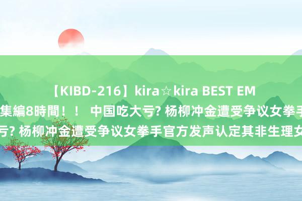 【KIBD-216】kira☆kira BEST EMIRI-中出し性交20発超え-総集編8時間！！ 中国吃大亏? 杨柳冲金遭受争议女拳手官方发声认定其非生理女性