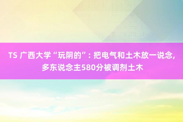 TS 广西大学“玩阴的”: 把电气和土木放一说念， 多东说念主580分被调剂土木