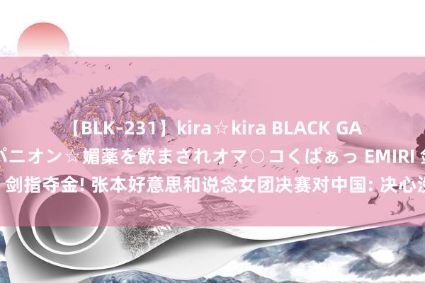 【BLK-231】kira☆kira BLACK GAL 黒ギャル中出し温泉コンパニオン☆媚薬を飲まされオマ○コくぱぁっ EMIRI 剑指夺金! 张本好意思和说念女团决赛对中国: 决心没变过， 指标便是金牌