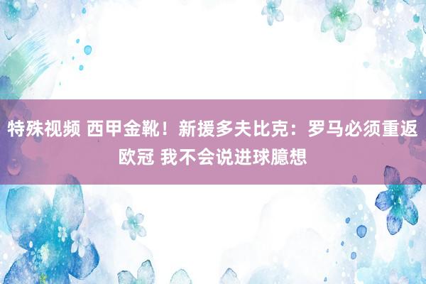 特殊视频 西甲金靴！新援多夫比克：罗马必须重返欧冠 我不会说进球臆想