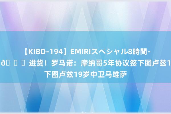 【KIBD-194】EMIRIスペシャル8時間-高画質-特別編 ?进货！罗马诺：摩纳哥5年协议签下图卢兹19岁中卫马维萨