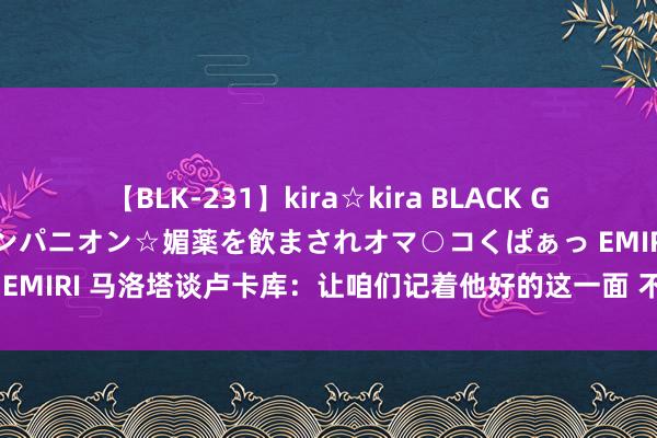 【BLK-231】kira☆kira BLACK GAL 黒ギャル中出し温泉コンパニオン☆媚薬を飲まされオマ○コくぱぁっ EMIRI 马洛塔谈卢卡库：让咱们记着他好的这一面 不会说对卢卡库失望