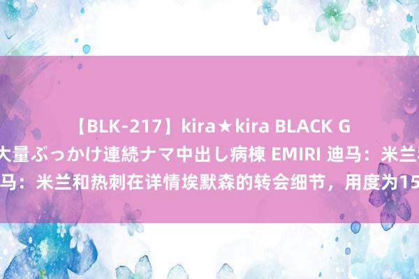 【BLK-217】kira★kira BLACK GAL黒ギャルご奉仕ナース 大量ぶっかけ連続ナマ中出し病棟 EMIRI 迪马：米兰和热刺在详情埃默森的转会细节，用度为1500万欧＋奖金