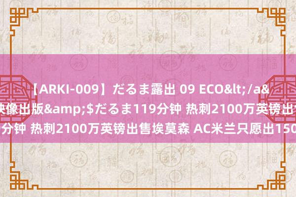 【ARKI-009】だるま露出 09 ECO</a>2008-06-19桃太郎映像出版&$だるま119分钟 热刺2100万英镑出售埃莫森 AC米兰只愿出1500万