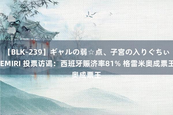 【BLK-239】ギャルの弱☆点、子宮の入りぐちぃ EMIRI 投票访谒：西班牙赈济率81% 格雷米奥成票王