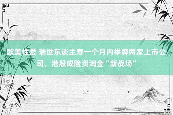 欧美性爱 瑞世东谈主寿一个月内举牌两家上市公司，港股成险资淘金“新战场”