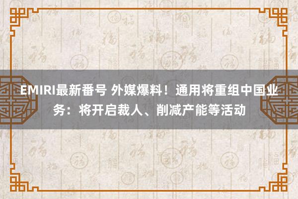 EMIRI最新番号 外媒爆料！通用将重组中国业务：将开启裁人、削减产能等活动