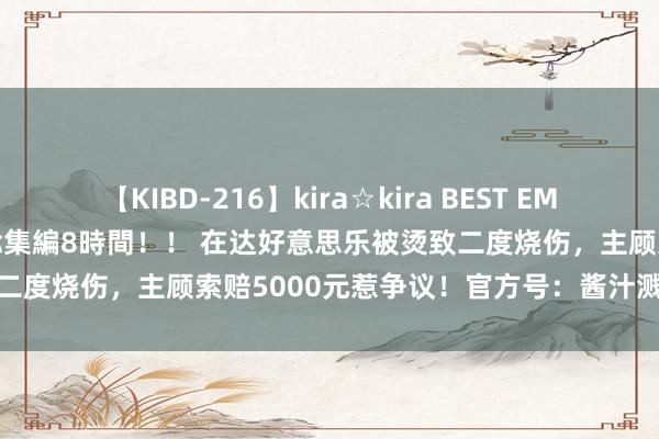 【KIBD-216】kira☆kira BEST EMIRI-中出し性交20発超え-総集編8時間！！ 在达好意思乐被烫致二度烧伤，主顾索赔5000元惹争议！官方号：酱汁溅到，是最轻级