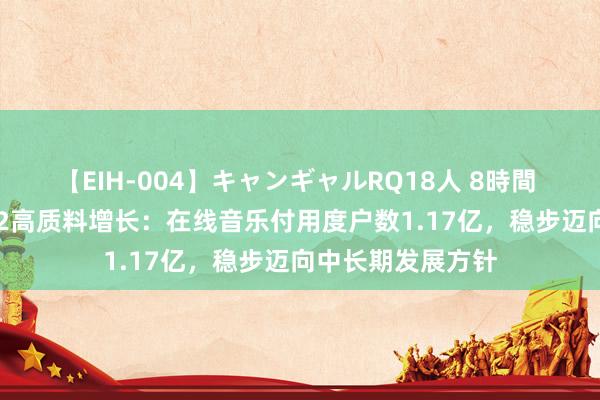 【EIH-004】キャンギャルRQ18人 8時間 腾讯音乐2024Q2高质料增长：在线音乐付用度户数1.17亿，稳步迈向中长期发展方针