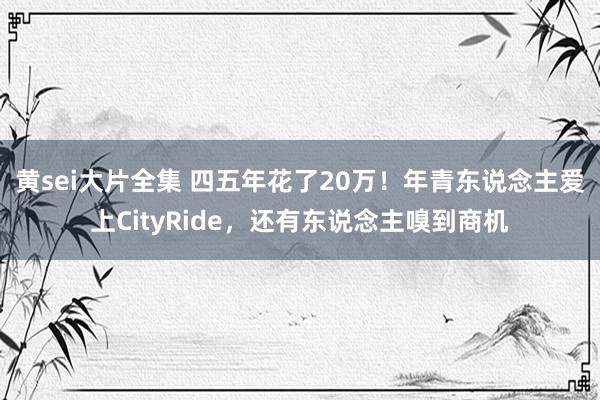 黄sei大片全集 四五年花了20万！年青东说念主爱上CityRide，还有东说念主嗅到商机