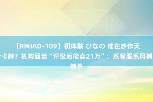 【RMIAD-109】初体験 ひなの 谁在炒作天价卡牌？机构回话“评级后能卖21万”：系客服系风捕景