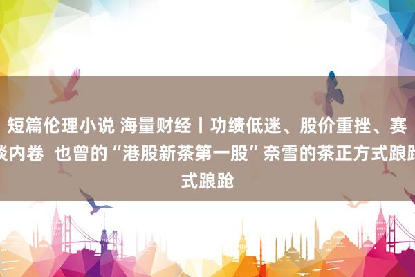 短篇伦理小说 海量财经丨功绩低迷、股价重挫、赛谈内卷  也曾的“港股新茶第一股”奈雪的茶正方式踉跄