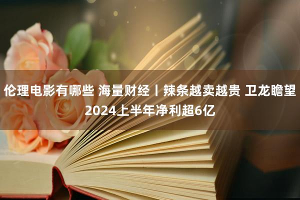 伦理电影有哪些 海量财经丨辣条越卖越贵 卫龙瞻望2024上半年净利超6亿