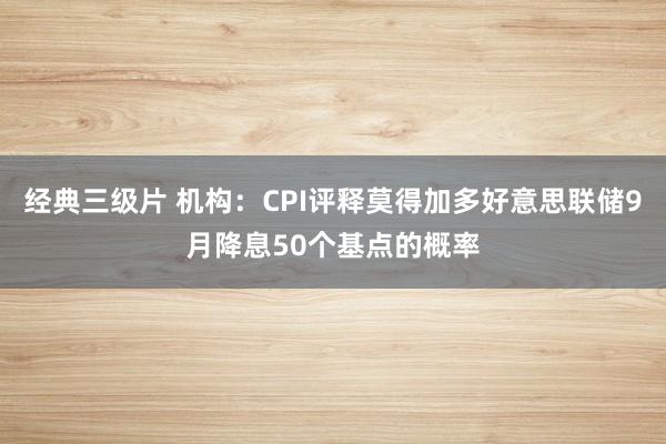 经典三级片 机构：CPI评释莫得加多好意思联储9月降息50个基点的概率