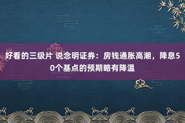 好看的三级片 说念明证券：房钱通胀高潮，降息50个基点的预期略有降温