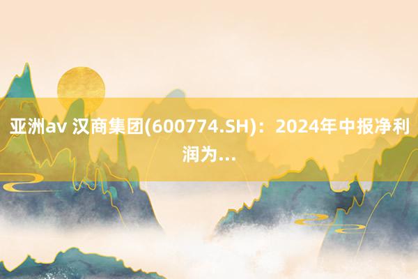 亚洲av 汉商集团(600774.SH)：2024年中报净利润为...