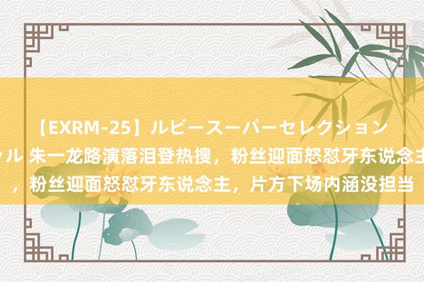 【EXRM-25】ルビースーパーセレクション 巨乳豊満4時間スペシャル 朱一龙路演落泪登热搜，粉丝迎面怒怼牙东说念主，片方下场内涵没担当