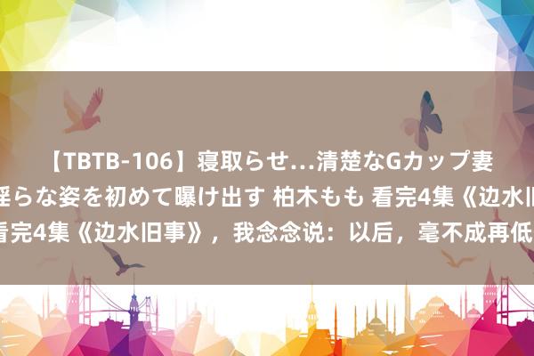 【TBTB-106】寝取らせ…清楚なGカップ妻が背徳感の快楽を知り淫らな姿を初めて曝け出す 柏木もも 看完4集《边水旧事》，我念念说：以后，毫不成再低估郭麒麟了